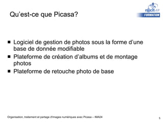 Qu’est-ce que Picasa? Logiciel de gestion de photos sous la forme d’une base de donnée modifiable Plateforme de création d’albums et de montage photos Plateforme de retouche photo de base 