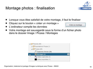 Montage photos : finalisation Lorsque vous êtes satisfait de votre montage, il faut le finaliser Cliquez sur le bouton « créer un montage » L’ordinateur compile les données Votre montage est sauvegardé sous la forme d’un fichier photo dans le dossier Image / Picasa / Montages 