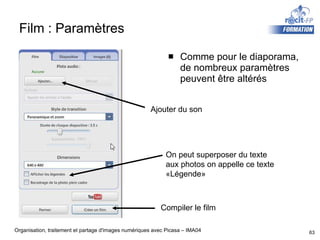 Film : Paramètres Comme pour le diaporama, de nombreux paramètres peuvent être altérés Ajouter du son Compiler le film On peut superposer du texte aux photos on appelle ce texte «Légende» 