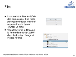 Film Lorsque vous êtes satisfaits des paramètres, il ne reste plus qu’à compiler le film en appuyant sur le bouton « Créer un film » Vous trouverez le film sous la forme d’un fichier .WMV dans le dossier : Images / Picasa / Films 
