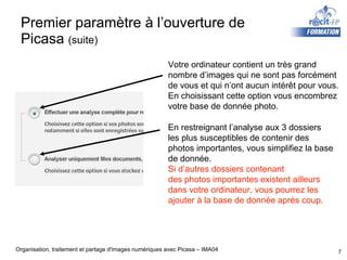 Premier paramètre à l’ouverture de Picasa  (suite) Votre ordinateur contient un très grand nombre d’images qui ne sont pas forcément de vous et qui n’ont aucun intérêt pour vous. En choisissant cette option vous encombrez votre base de donnée photo. En restreignant l’analyse aux 3 dossiers les plus susceptibles de contenir des  photos importantes, vous simplifiez la base  de donnée.  Si d’autres dossiers contenant des photos importantes existent ailleurs  dans votre ordinateur, vous pourrez les  ajouter à la base de donnée après coup. 