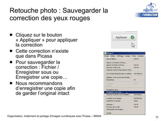Retouche photo : Sauvegarder la correction des yeux rouges Cliquez sur le bouton « Appliquer » pour appliquer la correction Cette correction n’existe que dans Picasa Pour sauvegarder la correction : Fichier / Enregistrer sous ou Enregistrer une copie… Nous recommandons d’enregistrer une copie afin de garder l’original intact 