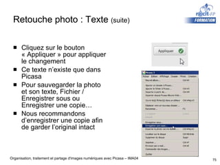 Retouche photo : Texte  (suite) Cliquez sur le bouton « Appliquer » pour appliquer le changement Ce texte n’existe que dans Picasa Pour sauvegarder la photo et son texte, Fichier / Enregistrer sous ou Enregistrer une copie… Nous recommandons d’enregistrer une copie afin de garder l’original intact 