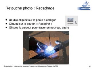 Retouche photo : Recadrage Double-cliquez sur la photo à corriger Cliquez sur le bouton « Recadrer » Glissez le curseur pour tracer un nouveau cadre 