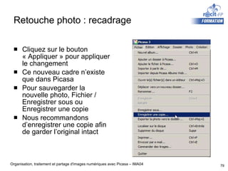 Retouche photo : recadrage Cliquez sur le bouton « Appliquer » pour appliquer le changement Ce nouveau cadre n’existe que dans Picasa Pour sauvegarder la nouvelle photo, Fichier / Enregistrer sous ou Enregistrer une copie Nous recommandons d’enregistrer une copie afin de garder l’original intact 