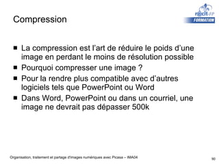 Compression La compression est l’art de réduire le poids d’une image en perdant le moins de résolution possible Pourquoi compresser une image ? Pour la rendre plus compatible avec d’autres logiciels tels que PowerPoint ou Word Dans Word, PowerPoint ou dans un courriel, une image ne devrait pas dépasser 500k 