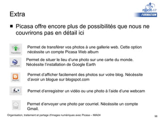 Extra Picasa offre encore plus de possibilités que nous ne couvrirons pas en détail ici Permet de situer le lieu d’une photo sur une carte du monde. Nécéssite l’installation de Google Earth Permet d’afficher facilement des photos sur votre blog. Nécéssite d’avoir un blogue sur blogspot.com Permet d’enregistrer un vidéo ou une photo à l’aide d’une webcam Permet d’envoyer une photo par courriel. Nécéssite un compte  Gmail. Permet de transférer vos photos à une gallerie web. Cette option nécéssite un compte Picasa Web album 