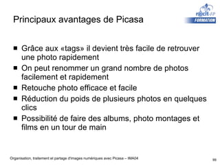 Principaux avantages de Picasa Grâce aux «tags» il devient très facile de retrouver une photo rapidement On peut renommer un grand nombre de photos facilement et rapidement Retouche photo efficace et facile Réduction du poids de plusieurs photos en quelques clics Possibilité de faire des albums, photo montages et films en un tour de main 