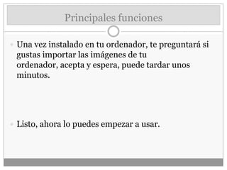 Principales funciones
 Una vez instalado en tu ordenador, te preguntará si
gustas importar las imágenes de tu
ordenador, acepta y espera, puede tardar unos
minutos.
 Listo, ahora lo puedes empezar a usar.
 