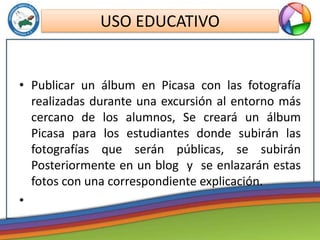 • Publicar un álbum en Picasa con las fotografía
realizadas durante una excursión al entorno más
cercano de los alumnos, Se creará un álbum
Picasa para los estudiantes donde subirán las
fotografías que serán públicas, se subirán
Posteriormente en un blog y se enlazarán estas
fotos con una correspondiente explicación.
•
USO EDUCATIVO
 