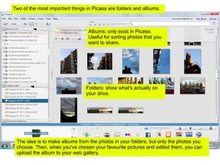 Albums: only exist in Picasa. Useful for sorting photos that you want to share.  Folders: show what's actually on your drive. The idea is to make albums from the photos in your folders, but only the photos you choose. Then, when you've chosen your favourite pictures and edited them, you can upload the album to your web gallery. Two of the most important things in Picasa are folders and albums.  