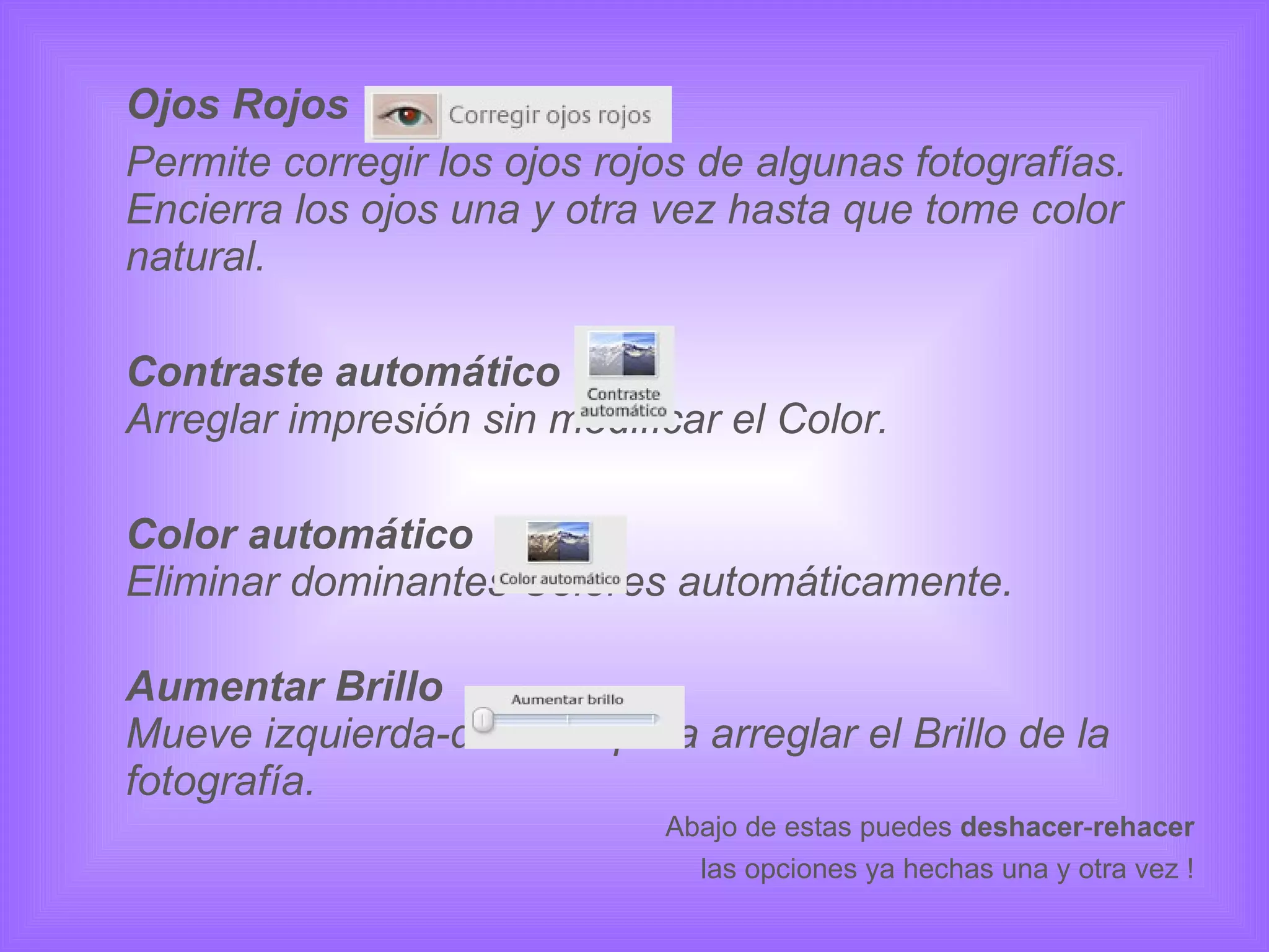Ojos Rojos Permite corregir los ojos rojos de algunas fotografías. Encierra los ojos una y otra vez hasta que tome color natural.  Contraste automático Arreglar impresión sin modificar el Color. Color automático Eliminar dominantes Colores automáticamente. Aumentar Brillo Mueve izquierda-derecha para arreglar el Brillo de la fotografía. Abajo de estas puedes  deshacer - rehacer las opciones ya hechas una y otra vez ! 