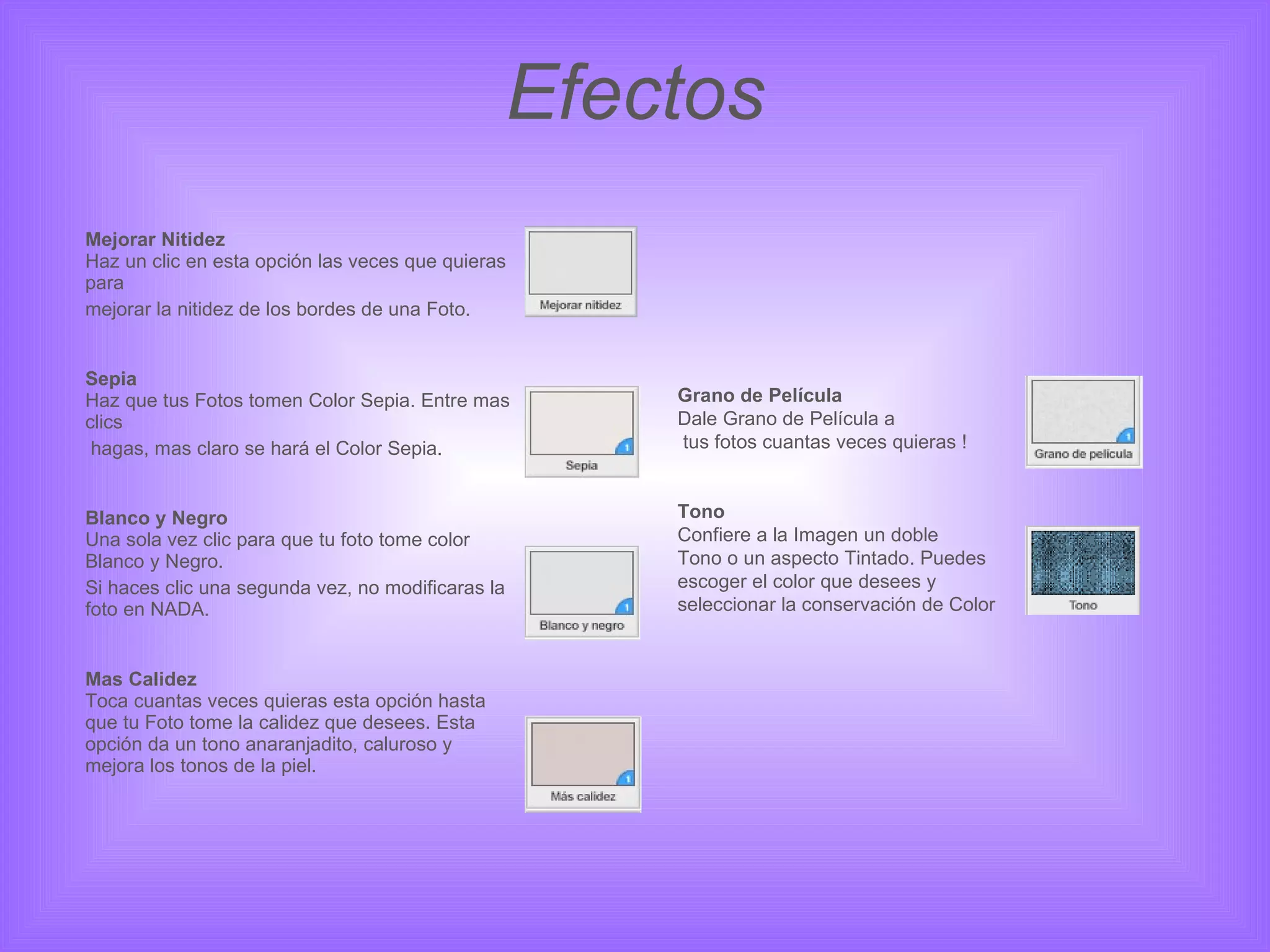 Efectos Mejorar Nitidez Haz un clic en esta opción las veces que quieras para  mejorar la nitidez de los bordes de una Foto. Sepia Haz que tus Fotos tomen Color Sepia. Entre mas clics   hagas, mas claro se hará el Color Sepia. Blanco y Negro Una sola vez clic para que tu foto tome color Blanco y Negro.  Si haces clic una segunda vez, no modificaras la foto en NADA. Mas Calidez Toca cuantas veces quieras esta opción hasta que tu Foto tome la calidez que desees. Esta opción da un tono anaranjadito, caluroso y mejora los tonos de la piel. Grano de Película Dale Grano de Película a tus fotos cuantas veces quieras ! Tono Confiere a la Imagen un doble  Tono o un aspecto Tintado. Puedes  escoger el color que desees y  seleccionar la conservación de Color  