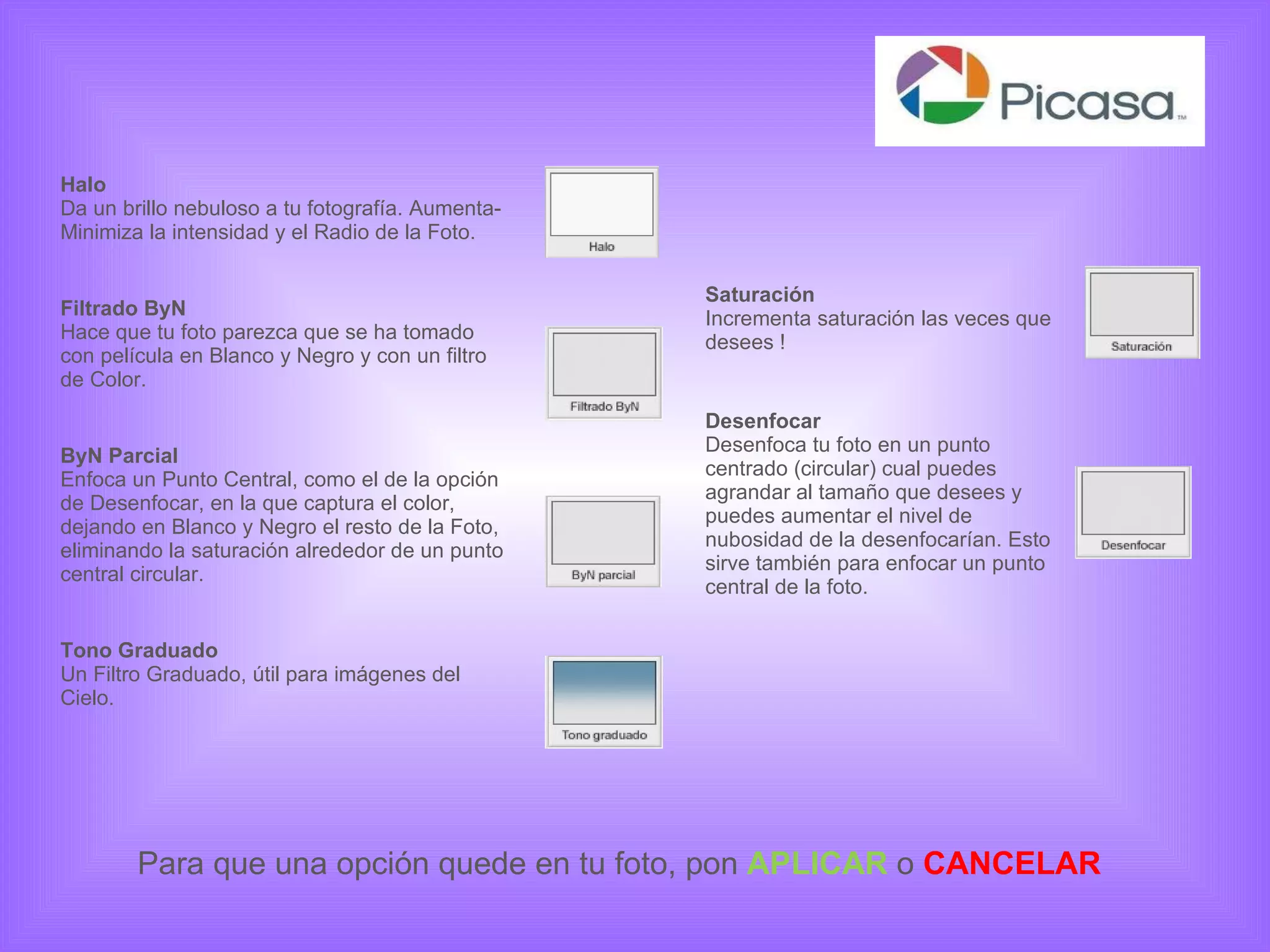 Saturación Incrementa saturación las veces que desees ! Desenfocar Desenfoca tu foto en un punto centrado (circular) cual puedes agrandar al tamaño que desees y puedes aumentar el nivel de nubosidad de la desenfocarían. Esto sirve también para enfocar un punto central de la foto.  Halo Da un brillo nebuloso a tu fotografía. Aumenta-Minimiza la intensidad y el Radio de la Foto. Filtrado ByN Hace que tu foto parezca que se ha tomado con película en Blanco y Negro y con un filtro de Color. ByN Parcial Enfoca un Punto Central, como el de la opción de Desenfocar, en la que captura el color, dejando en Blanco y Negro el resto de la Foto, eliminando la saturación alrededor de un punto central circular. Tono Graduado Un Filtro Graduado, útil para imágenes del Cielo. Para que una opción quede en tu foto, pon  APLICAR  o   CANCELAR 