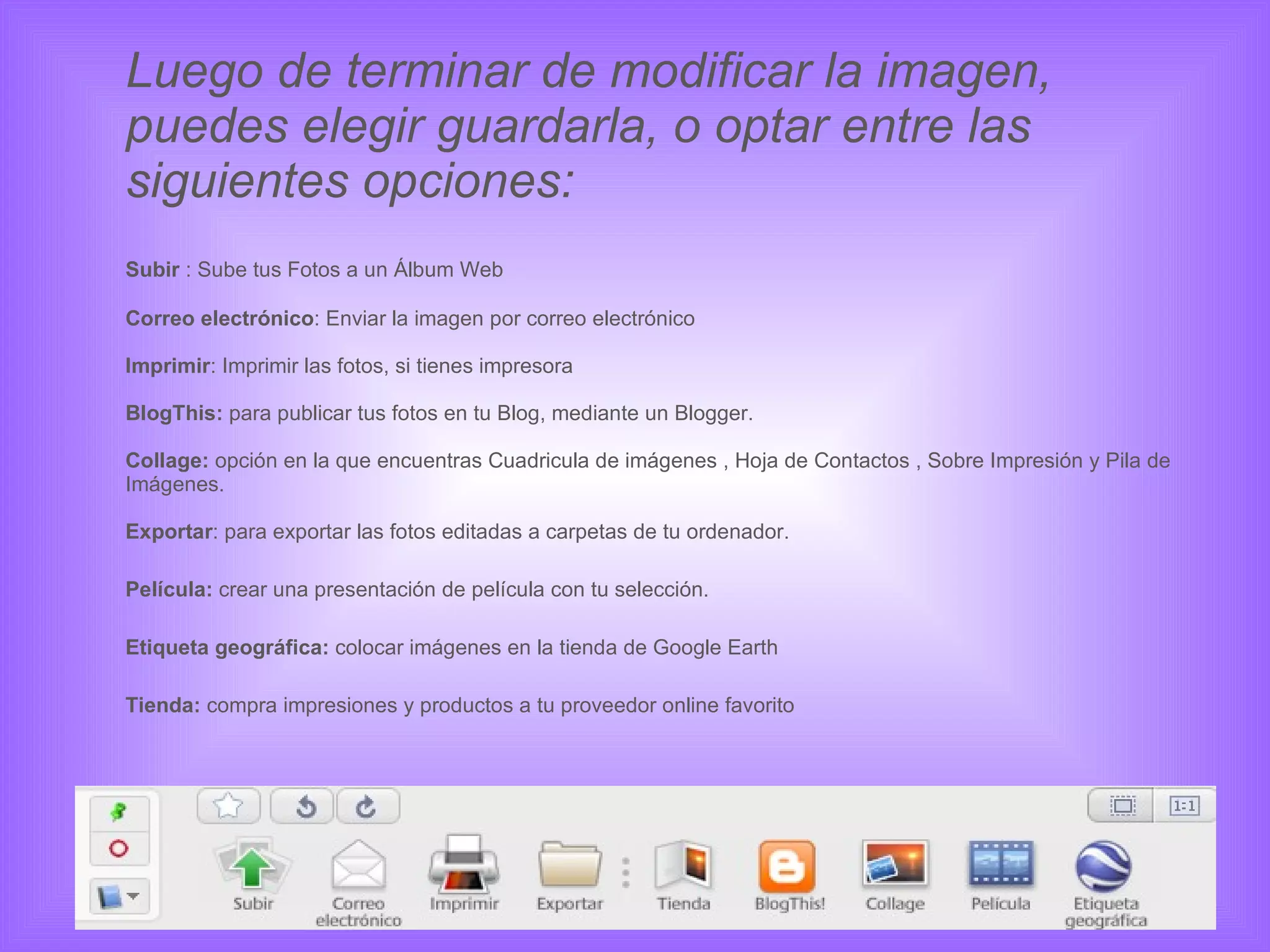 Luego de terminar de modificar la imagen, puedes elegir guardarla, o optar entre las siguientes opciones: Subir  : Sube tus Fotos a un Álbum Web Correo electrónico : Enviar la imagen por correo electrónico Imprimir : Imprimir las fotos, si tienes impresora  BlogThis:  para publicar tus fotos en tu Blog, mediante un Blogger. Collage:  opción en la que encuentras Cuadricula de imágenes , Hoja de Contactos , Sobre Impresión y Pila de Imágenes. Exportar : para exportar las fotos editadas a carpetas de tu ordenador. Película:  crear una presentación de película con tu selección. Etiqueta geográfica:  colocar imágenes en la tienda de Google Earth Tienda:  compra impresiones y productos a tu proveedor online favorito 