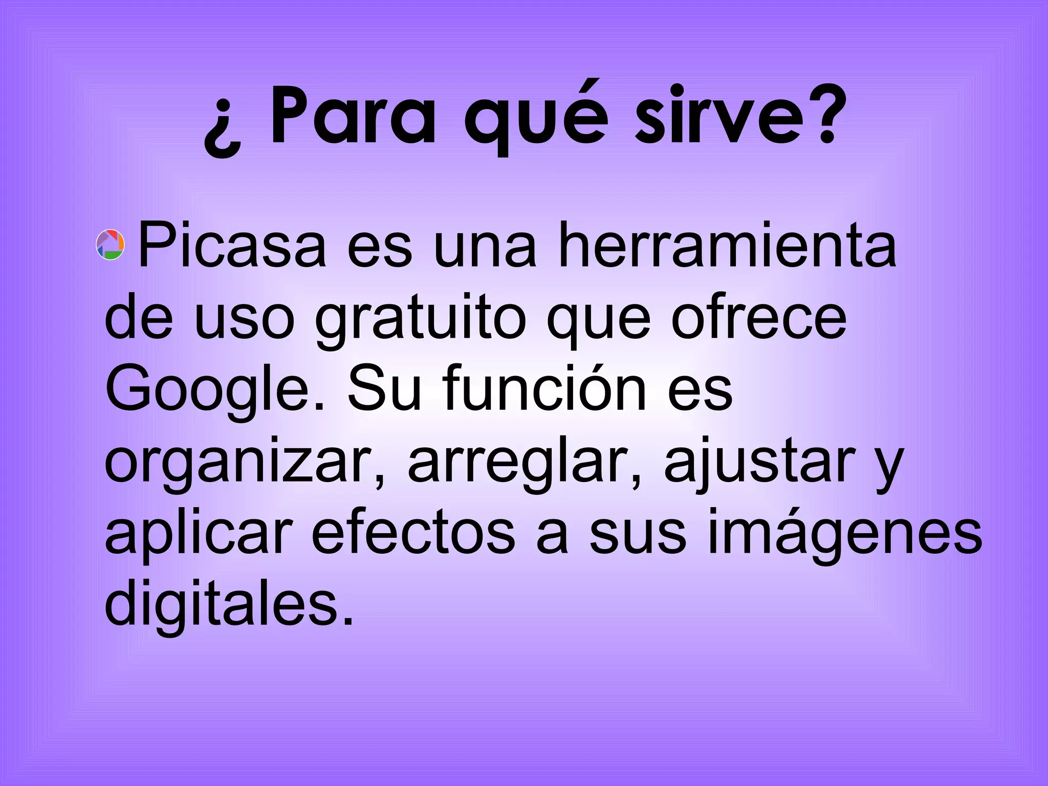 ¿ Para qué sirve?   Picasa es una herramienta de uso gratuito que ofrece Google. Su función es organizar, arreglar, ajustar y aplicar efectos a sus imágenes digitales. 