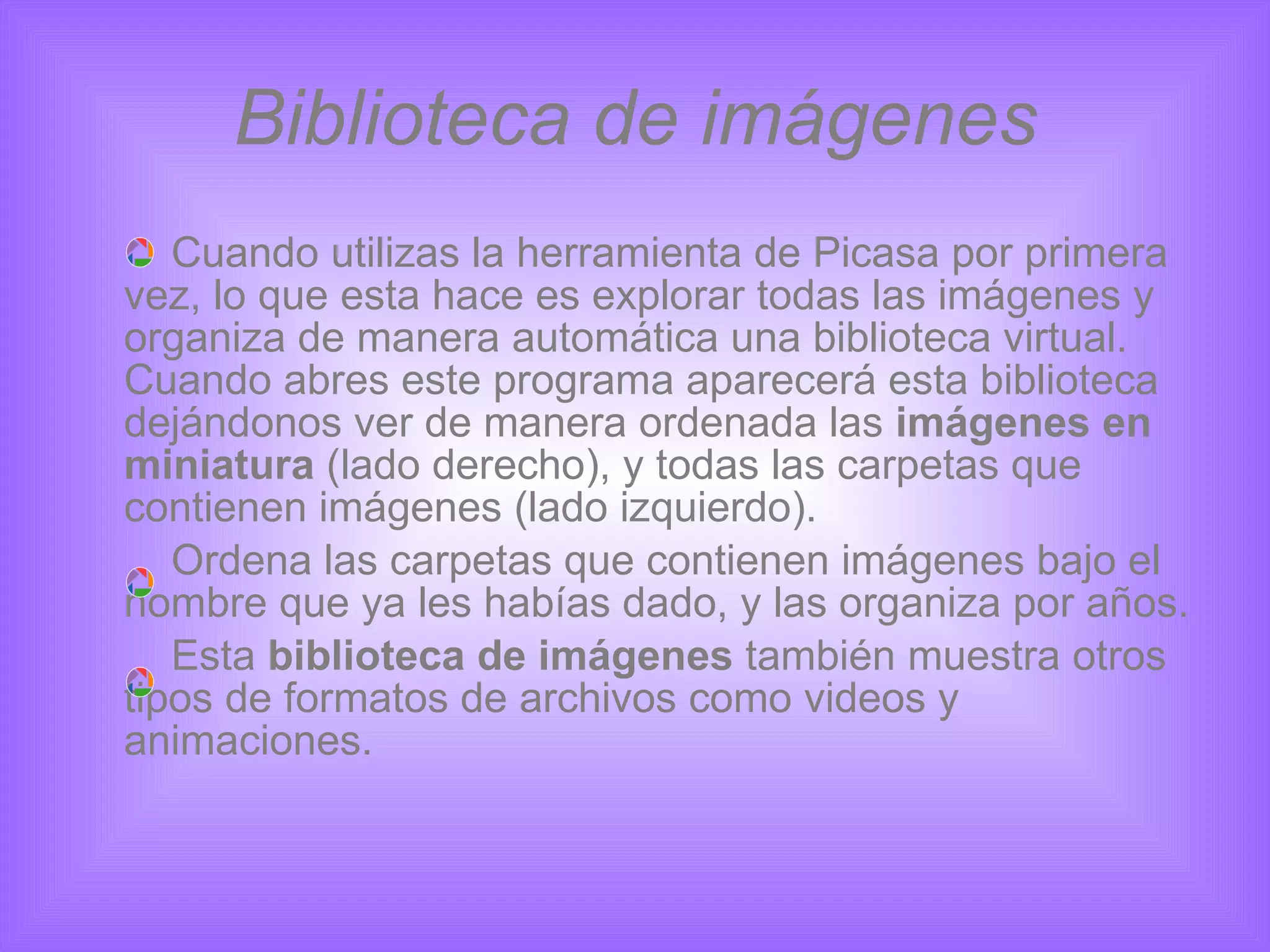 Biblioteca de imágenes Cuando utilizas la herramienta de Picasa por primera vez, lo que esta hace es explorar todas las imágenes y organiza de manera automática una biblioteca virtual. Cuando abres este programa aparecerá esta biblioteca dejándonos ver de manera ordenada las  imágenes en miniatura  (lado derecho), y todas las carpetas que contienen imágenes (lado izquierdo). Ordena las carpetas que contienen imágenes bajo el nombre que ya les habías dado, y las organiza por años. Esta  biblioteca de imágenes  también muestra otros tipos de formatos de archivos como videos y animaciones. 