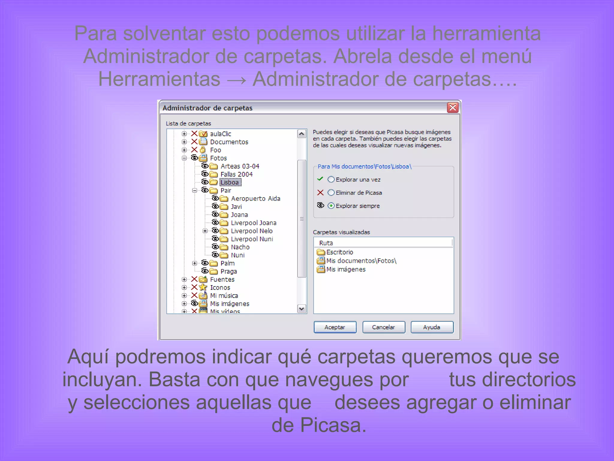 Para solventar esto podemos utilizar la herramienta Administrador de carpetas. Abrela desde el menú Herramientas -> Administrador de carpetas…. Aquí podremos indicar qué carpetas queremos que se incluyan. Basta con que navegues por  tus directorios y selecciones aquellas que  desees agregar o eliminar de Picasa. 