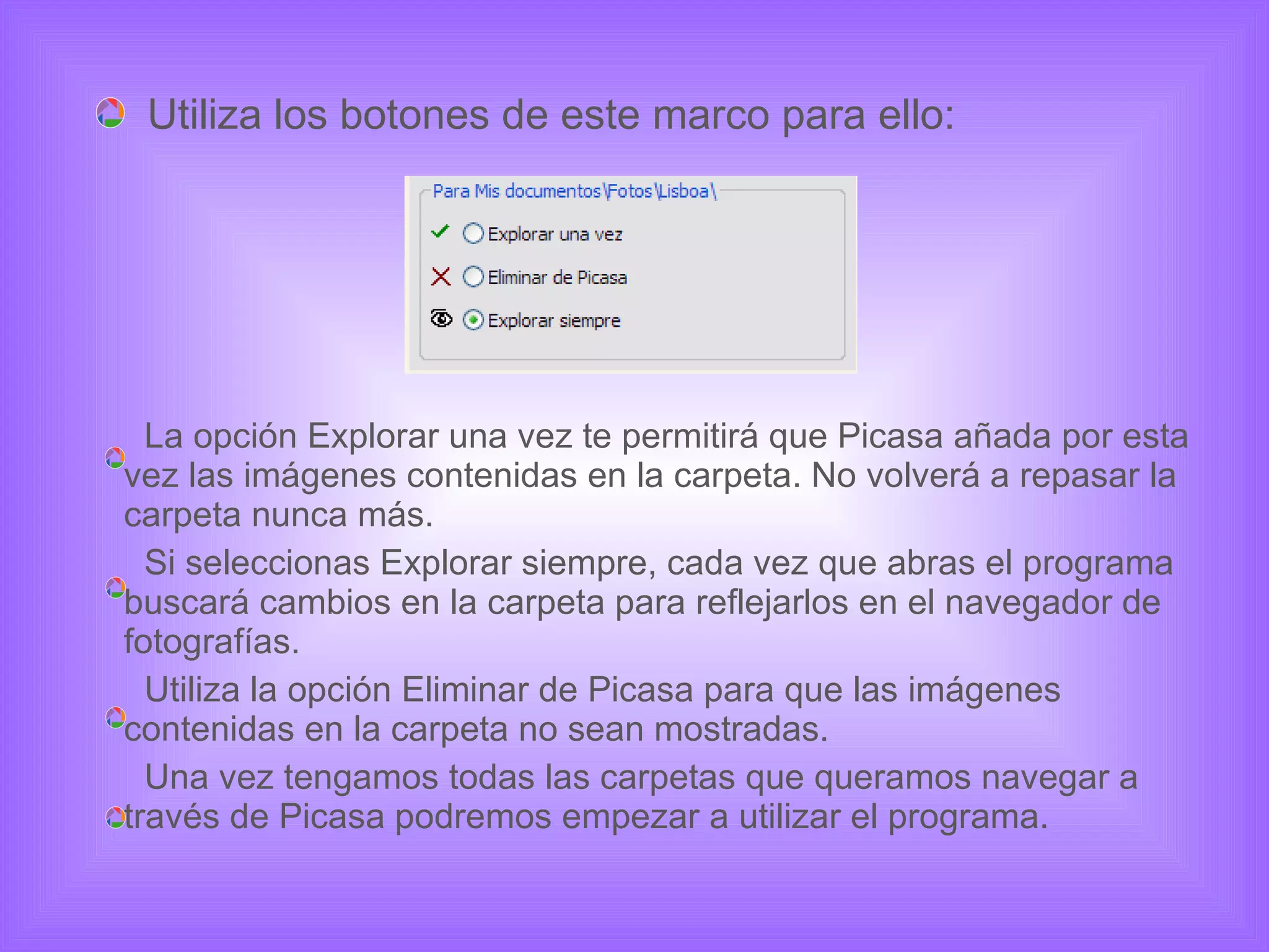 Utiliza los botones de este marco para ello: La opción Explorar una vez te permitirá que Picasa añada por esta vez las imágenes contenidas en la carpeta. No volverá a repasar la carpeta nunca más.  Si seleccionas Explorar siempre, cada vez que abras el programa buscará cambios en la carpeta para reflejarlos en el navegador de fotografías. Utiliza la opción Eliminar de Picasa para que las imágenes contenidas en la carpeta no sean mostradas. Una vez tengamos todas las carpetas que queramos navegar a través de Picasa podremos empezar a utilizar el programa. 