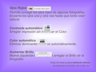 Ojos Rojos Permite corregir los ojos rojos de algunas fotografías. Encierra los ojos una y otra vez hasta que tome color natural.  Contraste automático Arreglar impresión sin modificar el Color. Color automático Eliminar dominantes Colores automáticamente. Aumentar Brillo Mueve izquierda-derecha para arreglar el Brillo de la fotografía. Abajo de estas puedes  deshacer - rehacer las opciones ya hechas una y otra vez ! 