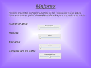 Mejoras Para los siguientes perfeccionamientos de las Fotografías lo que debes hacer es mover el “palito” de  izquierda - derecha  para una mejora de la foto. Aumentar brillo  Relaces  Sombras Temperatura de Color 