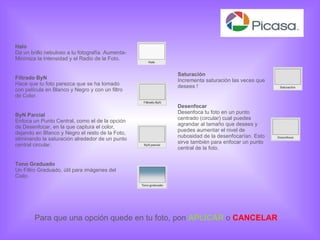 Saturación Incrementa saturación las veces que desees ! Desenfocar Desenfoca tu foto en un punto centrado (circular) cual puedes agrandar al tamaño que desees y puedes aumentar el nivel de nubosidad de la desenfocarían. Esto sirve también para enfocar un punto central de la foto.  Halo Da un brillo nebuloso a tu fotografía. Aumenta-Minimiza la intensidad y el Radio de la Foto. Filtrado ByN Hace que tu foto parezca que se ha tomado con película en Blanco y Negro y con un filtro de Color. ByN Parcial Enfoca un Punto Central, como el de la opción de Desenfocar, en la que captura el color, dejando en Blanco y Negro el resto de la Foto, eliminando la saturación alrededor de un punto central circular. Tono Graduado Un Filtro Graduado, útil para imágenes del Cielo. Para que una opción quede en tu foto, pon  APLICAR  o   CANCELAR 