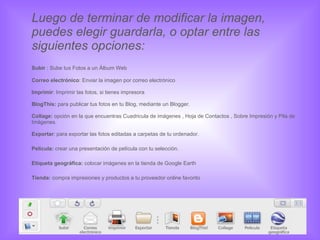 Luego de terminar de modificar la imagen, puedes elegir guardarla, o optar entre las siguientes opciones: Subir  : Sube tus Fotos a un Álbum Web Correo electrónico : Enviar la imagen por correo electrónico Imprimir : Imprimir las fotos, si tienes impresora  BlogThis:  para publicar tus fotos en tu Blog, mediante un Blogger. Collage:  opción en la que encuentras Cuadricula de imágenes , Hoja de Contactos , Sobre Impresión y Pila de Imágenes. Exportar : para exportar las fotos editadas a carpetas de tu ordenador. Película:  crear una presentación de película con tu selección. Etiqueta geográfica:  colocar imágenes en la tienda de Google Earth Tienda:  compra impresiones y productos a tu proveedor online favorito 