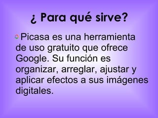 ¿ Para qué sirve?   Picasa es una herramienta de uso gratuito que ofrece Google. Su función es organizar, arreglar, ajustar y aplicar efectos a sus imágenes digitales. 