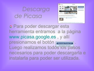 Descarga    de Picasa Para poder descargar esta herramienta entramos  a la página  www.picasa.google.es  , y allí presionamos el botón  . Luego realizamos todos los pasos necesarios para poder descargarla e instalarla para poder ser utilizada. 