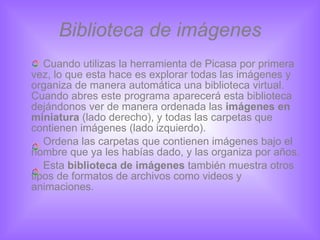 Biblioteca de imágenes Cuando utilizas la herramienta de Picasa por primera vez, lo que esta hace es explorar todas las imágenes y organiza de manera automática una biblioteca virtual. Cuando abres este programa aparecerá esta biblioteca dejándonos ver de manera ordenada las  imágenes en miniatura  (lado derecho), y todas las carpetas que contienen imágenes (lado izquierdo). Ordena las carpetas que contienen imágenes bajo el nombre que ya les habías dado, y las organiza por años. Esta  biblioteca de imágenes  también muestra otros tipos de formatos de archivos como videos y animaciones. 