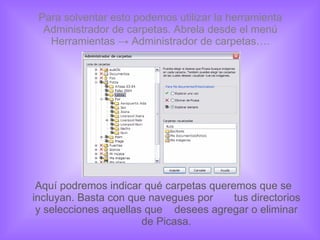 Para solventar esto podemos utilizar la herramienta Administrador de carpetas. Abrela desde el menú Herramientas -> Administrador de carpetas…. Aquí podremos indicar qué carpetas queremos que se incluyan. Basta con que navegues por  tus directorios y selecciones aquellas que  desees agregar o eliminar de Picasa. 