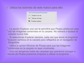 Utiliza los botones de este marco para ello: La opción Explorar una vez te permitirá que Picasa añada por esta vez las imágenes contenidas en la carpeta. No volverá a repasar la carpeta nunca más.  Si seleccionas Explorar siempre, cada vez que abras el programa buscará cambios en la carpeta para reflejarlos en el navegador de fotografías. Utiliza la opción Eliminar de Picasa para que las imágenes contenidas en la carpeta no sean mostradas. Una vez tengamos todas las carpetas que queramos navegar a través de Picasa podremos empezar a utilizar el programa. 