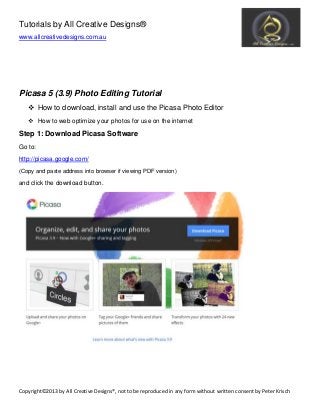 ŽƉǇƌŝŐŚƚΞϮϬϭϯ ď Ǉ ů ů ƌĞ Ă ƚŝǀ Ğ  Ğ Ɛ ŝŐŶ Ɛ Π͕ Ŷ Žƚ ƚŽ ď Ğ ƌĞ ƉƌŽĚ Ƶ Đ Ğ Ě ŝŶ Ă Ŷ Ǉ Ĩ Žƌŵ ǁ ŝƚŚŽƵ ƚ ǁ ƌŝƚƚĞ Ŷ Đ ŽŶ Ɛ Ğ Ŷ ƚ ď Ǉ W Ğ ƚĞ ƌ  ƌŝƐ Đ Ś
Tutorials by All Creative Designs®
www.allcreativedesigns.com.au
Picasa 5 (3.9) Photo Editing Tutorial
How to download, install and use the Picasa Photo Editor
How to web optimize your photos for use on the internet
Step 1: Download Picasa Software
Go to:
http://picasa.google.com/
(Copy and paste address into browser if viewing PDF version)
and click the download button.
 