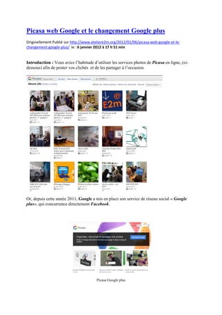 Picasa web Google et le changement Google plus
Originellement Publié sur http://www.ateliere2m.org/2012/01/06/picasa-web-google-et-le-
changement-google-plus/ le : 6 janvier 2012 à 17 h 51 min
Introduction : Vous aviez l’habitude d’utiliser les services photos de Picasa en ligne, (ci-
dessous) afin de poster vos clichés et de les partager à l’occasion.
Or, depuis cette année 2011, Google a mis en place son service de réseau social « Google
plus«, qui concurrence directement Facebook.
Picasa Google plus
 