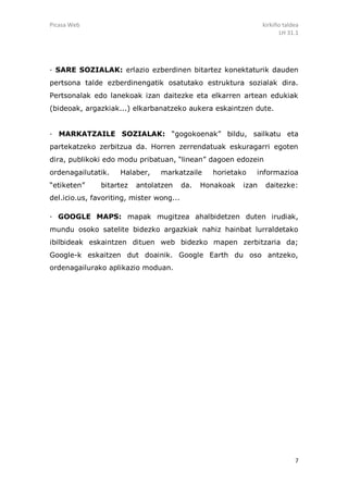 Picasa Web                                                        kirkiño taldea
                                                                        LH 31.1




· SARE SOZIALAK: erlazio ezberdinen bitartez konektaturik dauden
pertsona talde ezberdinengatik osatutako estruktura sozialak dira.
Pertsonalak edo lanekoak izan daitezke eta elkarren artean edukiak
(bideoak, argazkiak...) elkarbanatzeko aukera eskaintzen dute.


· MARKATZAILE SOZIALAK: “gogokoenak” bildu, sailkatu eta
partekatzeko zerbitzua da. Horren zerrendatuak eskuragarri egoten
dira, publikoki edo modu pribatuan, “linean” dagoen edozein
ordenagailutatik.    Halaber,    markatzaile      horietako   informazioa
“etiketen”     bitartez   antolatzen      da.   Honakoak   izan    daitezke:
del.icio.us, favoriting, mister wong...

· GOOGLE MAPS: mapak mugitzea ahalbidetzen duten irudiak,
mundu osoko satelite bidezko argazkiak nahiz hainbat lurraldetako
ibilbideak eskaintzen dituen web bidezko mapen zerbitzaria da;
Google-k eskaitzen dut doainik. Google Earth du oso antzeko,
ordenagailurako aplikazio moduan.




                                                                              7
 