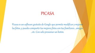 PICASA
Picasa es un software gratuito de Google que permite modificar y mejorar
las fotos, y puedes compartir tus mejores fotos con tus familiares , amigos
, etc. Con solo presionar un botón.
 