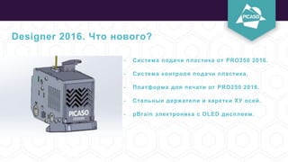 Designer 2016. Что нового?
- Система подачи пластика от PRO250 2016.
- Система контроля подачи пластика.
- Платформа для печати от PRO250 2016.
- Стальные держатели и каретки ХУ осей.
- pBrain электроника с OLED дисплеем.
 