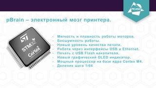 pBrain – электронный мозг принтера.
- Мягкость и плавность работы моторов.
- Бесшумность работы.
- Новый уровень качества печати.
- Работа через интерфейсы USB и Ethernet.
- Печать с USB Flash накопителя.
- Новый графический OLED индикатор.
- Мощный процессор на базе ядра Cortex M4.
- Деление шага 1/64
 
