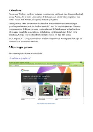 4.Versions
Picasa para Windows puede ser instalado correctamente y utilizado bajo Linux mediante el
uso de Picasa 3.0 y el Vino. Los usuarios de Linux pueden utilizar otros programas para
subir a Picasa Web Albums, incluyendo shotwell y Digikam.
Desde junio de 2006, las versiones de Linux han estado disponibles como descargas
gratuitas para la mayoría de las distribuciones del Linux del sistema operativo. No es un
programa nativo de Linux, pero una versión adaptada de Windows que utiliza los vinos
bibliotecas. Google ha anunciado que no habrá una versión para Linux de 3,5. En la
actualidad, Google sólo ha ofrecido oficialmente Picasa 3.0 Beta para Linux.
El 20 de julio 2012 Google anunció que estaban desaprobación Picasa para Linux y ya no
mantenerlo en ese sistema operativo.
5.Descargar pecasa
Para instalar picasa Vamos al sitio oficial
http://picasa.google.es/
 