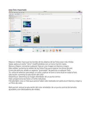 esta foto importado
Mejorar nitidez: hace que los bordes de los objetos de las fotos sean más nítidas
Sepia: aplica un estilo "retro" modificándolas con un tono marrón rojizo.
Blanco y Negro: convierte cualquier foto en una imagen en blanco y negro.
Más calidez: aumenta la calidez de las fotos frías para mejorar los tonos de piel.
Grano de película: añade un aspecto "granulado" de película a cualquier foto
To: utiliza el selector para elegir un color y aplicar el tono o tono dual en toda la foto.
Saturación: aumenta la saturación del color.
Desenfocar: desenfoca la imagen Alrededor de un punto centra
Halo: proporciona las fotos un brillo nebuloso.
Filtrado ByN: crea un foto que parece haber sido realizada con película en blanco y negro y
un filtro de color.
ByN parcial: reduce la saturación del color alrededor de un punto central de tamaño
ajustable y con deslizadores de nitidez.
 
