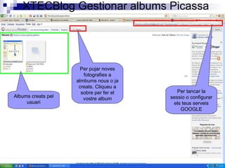 XTECBlog Gestionar albums Picassa Per tancar la sessio o configurar els teus serveis GOOGLE Albums creats pel usuari Per pujar noves fotografies a almbums nous o ja creats. Cliqueu a sobre per fer el vostre album 