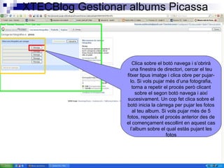 XTECBlog Gestionar albums Picassa Clica sobre el botó navega i s’obrirà una finestra de directori, cercar el teu fitxer tipus imatge i clica obre per pujar-lo. Si vols pujar més d’una fotografia, torna a repetir el procés però clicant sobre el segon botó navega i així sucesivament. Un cop fet clica sobre el botó inicia la càrrega per pujar les fotos al teu album. Si vols pujar més de 5 fotos, repeteix el procés anterior des de el començament escollint en aquest cas l’album sobre el qual estàs pujant les fotos 
