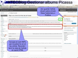 XTECBlog Gestionar albums Picassa 1ercopia el codi HMTL per incustrar-ho en el teu article. Recorda’r tenir la vista de l’article en opció HTML 2on guarda l’article clicant sobre el botó Desa l’esborrany o Publica 