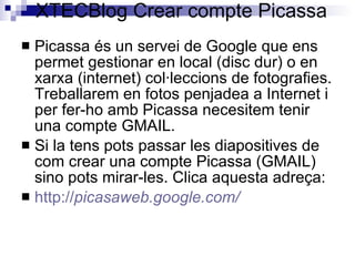 XTECBlog Crear compte Picassa Picassa és un servei de Google que ens permet gestionar en local (disc dur) o en xarxa (internet) col·leccions de fotografies. Treballarem en fotos penjadea a Internet i per fer-ho amb Picassa necesitem tenir una compte GMAIL. Si la tens pots passar les diapositives de com crear una compte Picassa (GMAIL) sino pots mirar-les. Clica aquesta adreça: http :// picasaweb.google.com /   