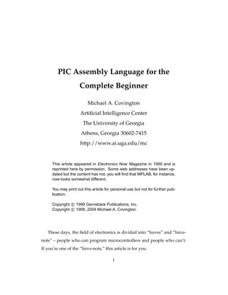 PIC Assembly Language for the
                     Complete Beginner

                         Michael A. Covington
                     Artiﬁcial Intelligence Center
                      The University of Georgia
                     Athens, Georgia 30602-7415
                     http://www.ai.uga.edu/mc


     This article appeared in Electronics Now Magazine in 1999 and is
     reprinted here by permission. Some web addresses have been up-
     dated but the content has not; you will ﬁnd that MPLAB, for instance,
     now looks somewhat different.

     You may print out this article for personal use but not for further pub-
     lication.

     Copyright c 1999 Gernsback Publications, Inc.
     Copyright c 1999, 2004 Michael A. Covington.




   These days, the ﬁeld of electronics is divided into “haves” and “have-
nots” – people who can program microcontrollers and people who can’t.
If you’re one of the “have-nots,” this article is for you.

                                        1
 