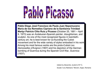 Pablo Diego José Francisco de Paula Juan Nepomuceno María de los Remedios Cipriano de la Santísima Trinidad Martyr Patricio Clito Ruíz y Picasso  (October 25, 1881 – April 8, 1973) was an Andalusian-Spanish painter, draughtsman, and sculptor. As one of the most recognized figures in twentieth-century art, he is best known for co-founding the Cubist movement and for the wide variety of styles embodied in his work. Among his most famous works are the proto-Cubist  Les Demoiselles d'Avignon  (1907) and his depiction of the German bombing of Guernica during the Spanish Civil War,  Guernica  (1937). Pablo Picasso related by Alexandra, student of 6 th  C, Scoala “Liviu Rebreanu” Mioveni, Arges, Romania 