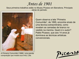 Antes de 1901 Seus primeiros trabalhos estão no Museu Picasso em Barcelona. Principais obras do período: A Primeira Comunhão  (1896), uma grande composição que mostra sua irmã, Lola. Quem observa a tela “Primeira Comunhão”, de 1895, encontra sinais de uma técnica extraordinária, como revelam as camadas de branco no vestido na menina. Quem é o autor? Pablo Picasso, que aos 14 anos já dominava as técnicas artísticas convencionais.  