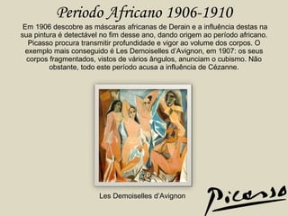 Periodo Africano 1906-1910  Em 1906 descobre as máscaras africanas de Derain e a influência destas na sua pintura é detectável no fim desse ano, dando origem ao período africano. Picasso procura transmitir profundidade e vigor ao volume dos corpos. O exemplo mais conseguido é Les Demoiselles d’Avignon, em 1907: os seus corpos fragmentados, vistos de vários ângulos, anunciam o cubismo. Não obstante, todo este período acusa a influência de Cézanne. Les Demoiselles d’Avignon 