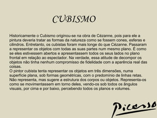 Historicamente o Cubismo originou-se na obra de Cézanne, pois para ele a pintura deveria tratar as formas da natureza como se fossem cones, esferas e cilindros. Entretanto, os cubistas foram mais longe do que Cézanne. Passaram a representar os objetos com todas as suas partes num mesmo plano. É como se eles estivessem abertos e apresentassem todos os seus lados no plano frontal em relação ao espectador. Na verdade, essa atitude de decompor os objetos não tinha nenhum compromisso de fidelidade com a aparência real das coisas.  O pintor cubista tenta representar os objetos em três dimensões, numa superfície plana, sob formas geométricas, com o predomínio de linhas retas. Não representa, mas sugere a estrutura dos corpos ou objetos. Representa-os como se movimentassem em torno deles, vendo-os sob todos os ângulos visuais, por cima e por baixo, percebendo todos os planos e volumes.  CUBISMO 