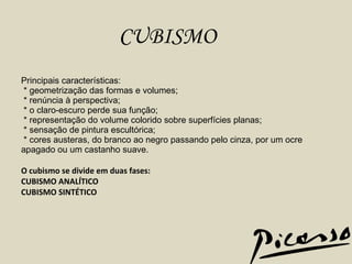 Principais características:   * geometrização das formas e volumes;   * renúncia à perspectiva;   * o claro-escuro perde sua função;   * representação do volume colorido sobre superfícies planas;   * sensação de pintura escultórica;   * cores austeras, do branco ao negro passando pelo cinza, por um ocre apagado ou um castanho suave.     O cubismo se divide em duas fases: CUBISMO ANALÍTICO CUBISMO SINTÉTICO CUBISMO 